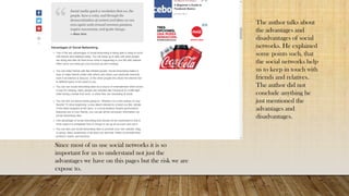 The author talks about
the advantages and
disadvantages of social
networks. He explained
some points such, that
the social networks help
us to keep in touch with
friends and relatives.
The author did not
conclude anything he
just mentioned the
advantages and
disadvantages.
Since most of us use social networks it is so
important for us to understand not just the
advantages we have on this pages but the risk we are
expose to.
 