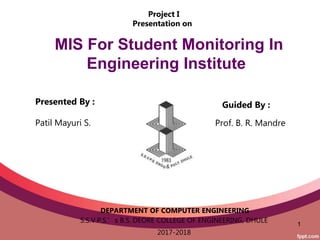 1
Guided By :
Prof. B. R. Mandre
DEPARTMENT OF COMPUTER ENGINEERING
S.S.V.P.S.’s B.S. DEORE COLLEGE OF ENGINEERING, DHULE
2017-2018
Presented By :
Patil Mayuri S.
MIS For Student Monitoring In
Engineering Institute
Project I
Presentation on
 