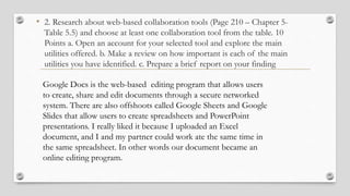 • 2. Research about web-based collaboration tools (Page 210 – Chapter 5-
Table 5.5) and choose at least one collaboration tool from the table. 10
Points a. Open an account for your selected tool and explore the main
utilities offered. b. Make a review on how important is each of the main
utilities you have identified. c. Prepare a brief report on your finding
Google Docs is the web-based editing program that allows users
to create, share and edit documents through a secure networked
system. There are also offshoots called Google Sheets and Google
Slides that allow users to create spreadsheets and PowerPoint
presentations. I really liked it because I uploaded an Excel
document, and I and my partner could work ate the same time in
the same spreadsheet. In other words our document became an
online editing program.
 