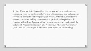 • 3. LinkedIn (www.linkedin.com) has become one of the most important
connecting tools for professionals. For the following task, you will create an
account on LinkedIn and complete your profile. 20 Points a. Include your
student experience and key classes taken as professional experience. b.
Connect with at least 2 people within the same segment c. Understand the
features of “Recommendations” and “Following” “Groups” Companies”
“Jobs” and its advantages d. Prepare a brief report on your findings
 