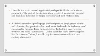 • LinkedIn is a social networking site designed specifically for the business
community. The goal of the site is to allow registered members to establish
and document networks of people they know and trust professionally.
• A LinkedIn member’s profile page, which emphasizes employment history
and education, has professional network news feeds and a limited number of
customizable modules. Basic membership for LinkedIn is free. Network
members are called “connections.” Unlike other free social networking sites
like Facebook or Twitter, LinkedIn requires connections to have a pre-
existing relationship.
 