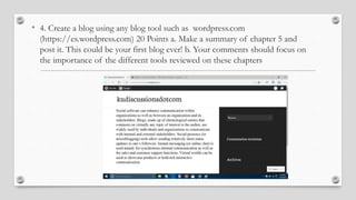 • 4. Create a blog using any blog tool such as wordpress.com
(https://es.wordpress.com) 20 Points a. Make a summary of chapter 5 and
post it. This could be your first blog ever! b. Your comments should focus on
the importance of the different tools reviewed on these chapters
 