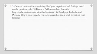 • 5. Create a presentation containing all of your experience and findings based
on the previous tasks. 10 Points a. Add screenshots from the
blogs/collaboration tools identified on tasks 1 & 2 and your Linkedin and
Personal Blog´s front page. b. For each screenshot add a brief report on your
findings
 