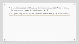• 6. Create an account on Slideshare (www.slideshare.net) 20 Points a. Upload
the presentation created from assignment No. 5
• 7. Upload only the link to your slideshare presentation to BB by the due date.
 