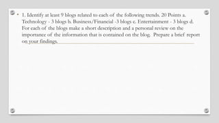 • 1. Identify at least 9 blogs related to each of the following trends. 20 Points a.
Technology - 3 blogs b. Business/Financial -3 blogs c. Entertainment - 3 blogs d.
For each of the blogs make a short description and a personal review on the
importance of the information that is contained on the blog. Prepare a brief report
on your findings.
 