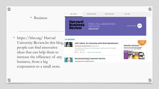 • Business
• https://hbr.org/ Harvad
University Review.In this blog,
people can find innovative
ideas that can help them to
increase the efficiency of any
business, from a big
corporation to a small store.
 