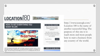 • http://www.seanogle.com/
Location 180 is the name of
another successful blog. The
purpose of this site is to
teach more and more people
how to start a business from
any country of the world.
 