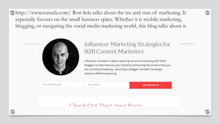 • http://www.ronsela.com/ Ron Sela talks about the ins and outs of marketing. It
especially focuses on the small business space. Whether it is mobile marketing,
blogging, or navigating the social media marketing world, this blog talks about it.
 