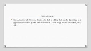 • Entertainment
• http://hairmetal101.com/ Hair Metal 101 is a blog that can be described as a
gigantic fountain of youth and enthusiasm. Most blogs are all about talk, talk,
talk.
 