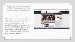 • http://www.tvworthwatching.com/
tv Worth Watching has had a clear
mission from the very beginning.
The voices and opinions the web site
offers, from both columnists and
readers, are more informed,
thoughtful, and discerning than much
of what you'll find out there on other
pop-culture media sites. Described
with 4 word, this blog is “television
criticism worth reading”.
 