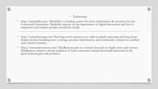 • Technology
• http://mashable.com/ Mashable is a leading source for news, information & resources for the
Connected Generation. Mashable reports on the importance of digital innovation and how it
empowers and inspires people around the world.
• http://www.theverge.com TheVerge.com’s mission is to offer in-depth reporting and long-form
feature stories, breaking news coverage, product information, and community content in a unified
and cohesive manner.
• http://www.macrumors.com/ MacRumors.com is a website focused on Apple news and rumors.
MacRumors attracts a broad audience of both consumers and professionals interested in the
latest technologies and products.
 