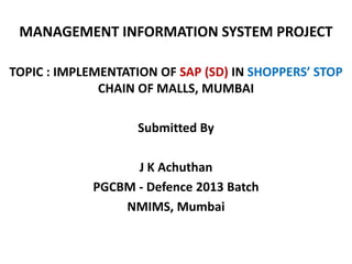 MANAGEMENT INFORMATION SYSTEM PROJECT
TOPIC : IMPLEMENTATION OF SAP (SD) IN SHOPPERS’ STOP
CHAIN OF MALLS, MUMBAI
Submitted By
J K Achuthan
PGCBM - Defence 2013 Batch
NMIMS, Mumbai

 