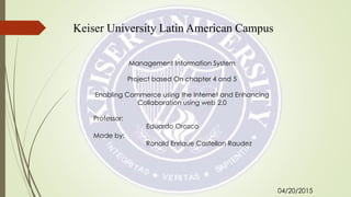 Keiser University Latin American Campus
Management Information System
Project based On chapter 4 and 5
Enabling Commerce using the Internet and Enhancing
Collaboration using web 2.0
Professor:
Eduardo Orozco
Made by:
Ronald Enrique Castellon Raudez
04/20/2015
 