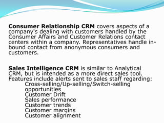 Types of CRMOperational CRM which provides support to front office, business processes including sales, marketing and service. Operational CRM processes customer data for a variety of purposes:    Managing campaigns    Enterprise Marketing Automation    Sales Force Automation    Sales Management SystemAnalytical CRM which analyses the customer data for various purposes such as design and execution of targeted marketing campaigns to optimize marketing effectiveness, design and execution of specific customer campaign, analysis of customer behavior to aid product and service decision making, management decision, prediction of probability of customer defection.Continue….