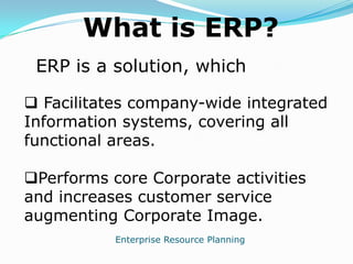 What is ERP?ERP is a solution, which Facilitates company-wide integrated Information systems, covering all functional areas.