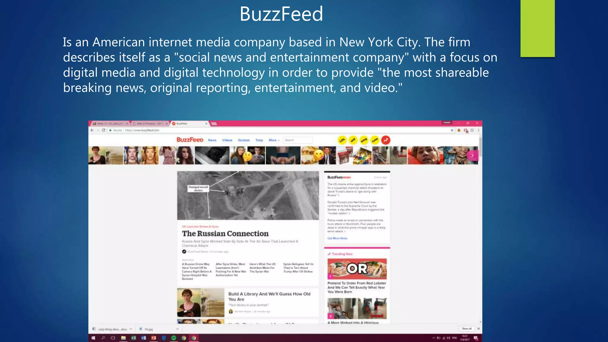 BuzzFeed
Is an American internet media company based in New York City. The firm
describes itself as a "social news and entertainment company" with a focus on
digital media and digital technology in order to provide "the most shareable
breaking news, original reporting, entertainment, and video."
 