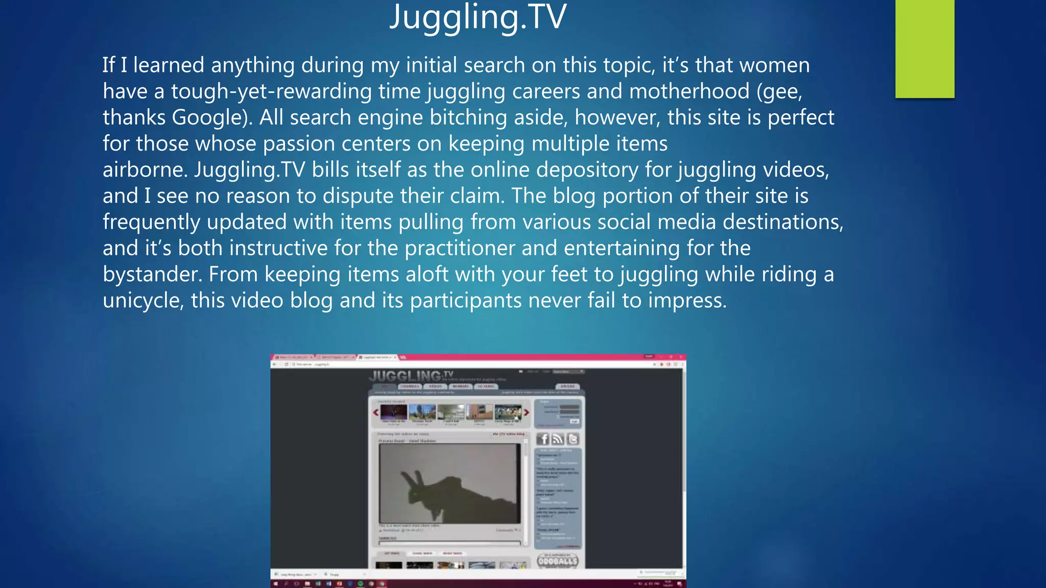 Juggling.TV
If I learned anything during my initial search on this topic, it’s that women
have a tough-yet-rewarding time juggling careers and motherhood (gee,
thanks Google). All search engine bitching aside, however, this site is perfect
for those whose passion centers on keeping multiple items
airborne. Juggling.TV bills itself as the online depository for juggling videos,
and I see no reason to dispute their claim. The blog portion of their site is
frequently updated with items pulling from various social media destinations,
and it’s both instructive for the practitioner and entertaining for the
bystander. From keeping items aloft with your feet to juggling while riding a
unicycle, this video blog and its participants never fail to impress.
 