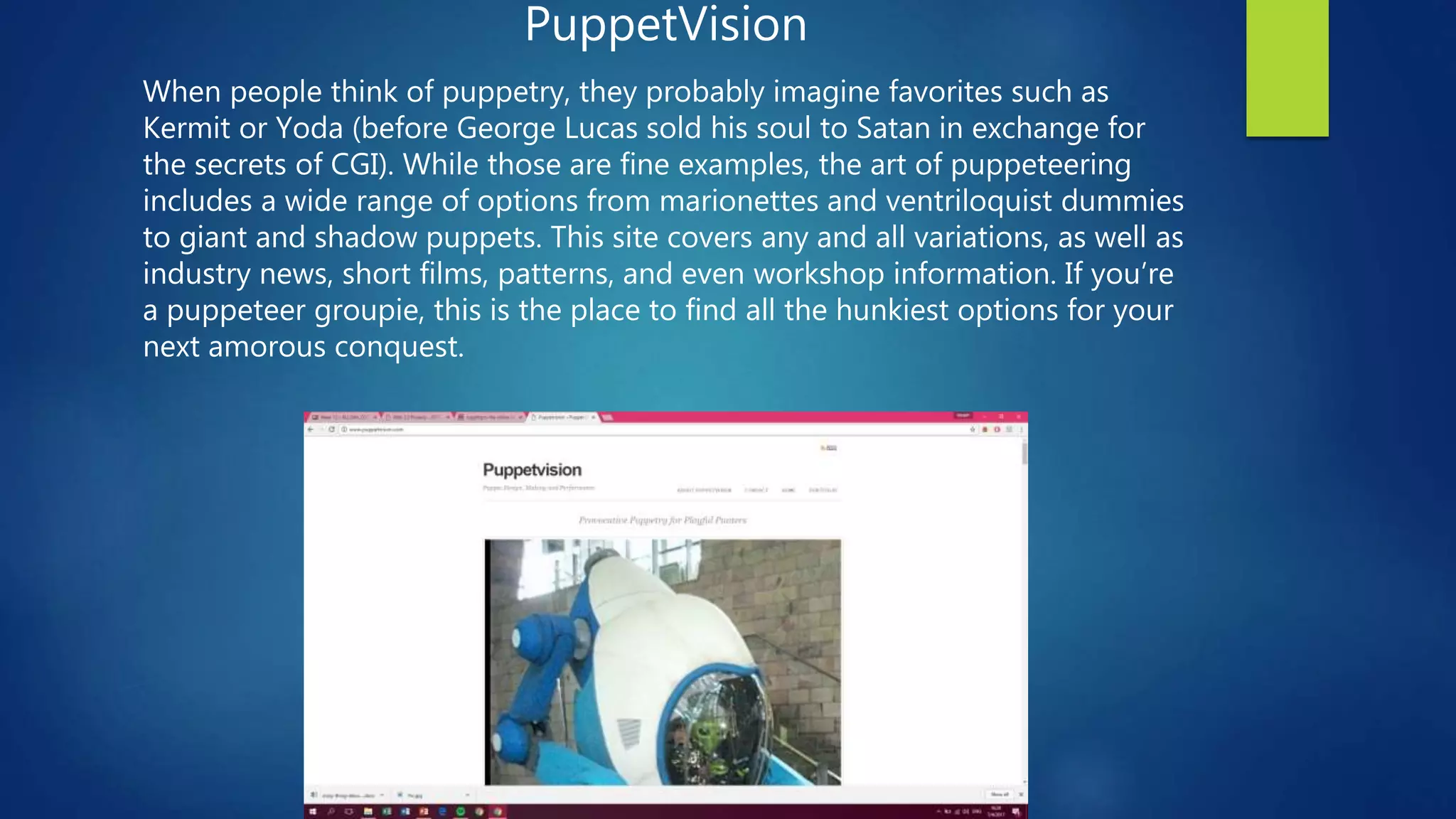 PuppetVision
When people think of puppetry, they probably imagine favorites such as
Kermit or Yoda (before George Lucas sold his soul to Satan in exchange for
the secrets of CGI). While those are fine examples, the art of puppeteering
includes a wide range of options from marionettes and ventriloquist dummies
to giant and shadow puppets. This site covers any and all variations, as well as
industry news, short films, patterns, and even workshop information. If you’re
a puppeteer groupie, this is the place to find all the hunkiest options for your
next amorous conquest.
 