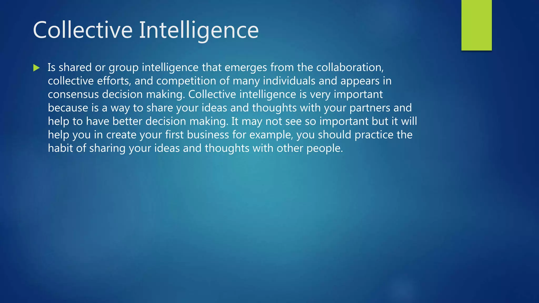 Collective Intelligence
 Is shared or group intelligence that emerges from the collaboration,
collective efforts, and competition of many individuals and appears in
consensus decision making. Collective intelligence is very important
because is a way to share your ideas and thoughts with your partners and
help to have better decision making. It may not see so important but it will
help you in create your first business for example, you should practice the
habit of sharing your ideas and thoughts with other people.
 
