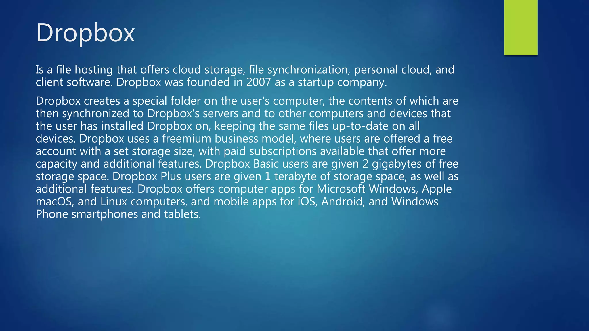 Dropbox
Is a file hosting that offers cloud storage, file synchronization, personal cloud, and
client software. Dropbox was founded in 2007 as a startup company.
Dropbox creates a special folder on the user's computer, the contents of which are
then synchronized to Dropbox's servers and to other computers and devices that
the user has installed Dropbox on, keeping the same files up-to-date on all
devices. Dropbox uses a freemium business model, where users are offered a free
account with a set storage size, with paid subscriptions available that offer more
capacity and additional features. Dropbox Basic users are given 2 gigabytes of free
storage space. Dropbox Plus users are given 1 terabyte of storage space, as well as
additional features. Dropbox offers computer apps for Microsoft Windows, Apple
macOS, and Linux computers, and mobile apps for iOS, Android, and Windows
Phone smartphones and tablets.
 