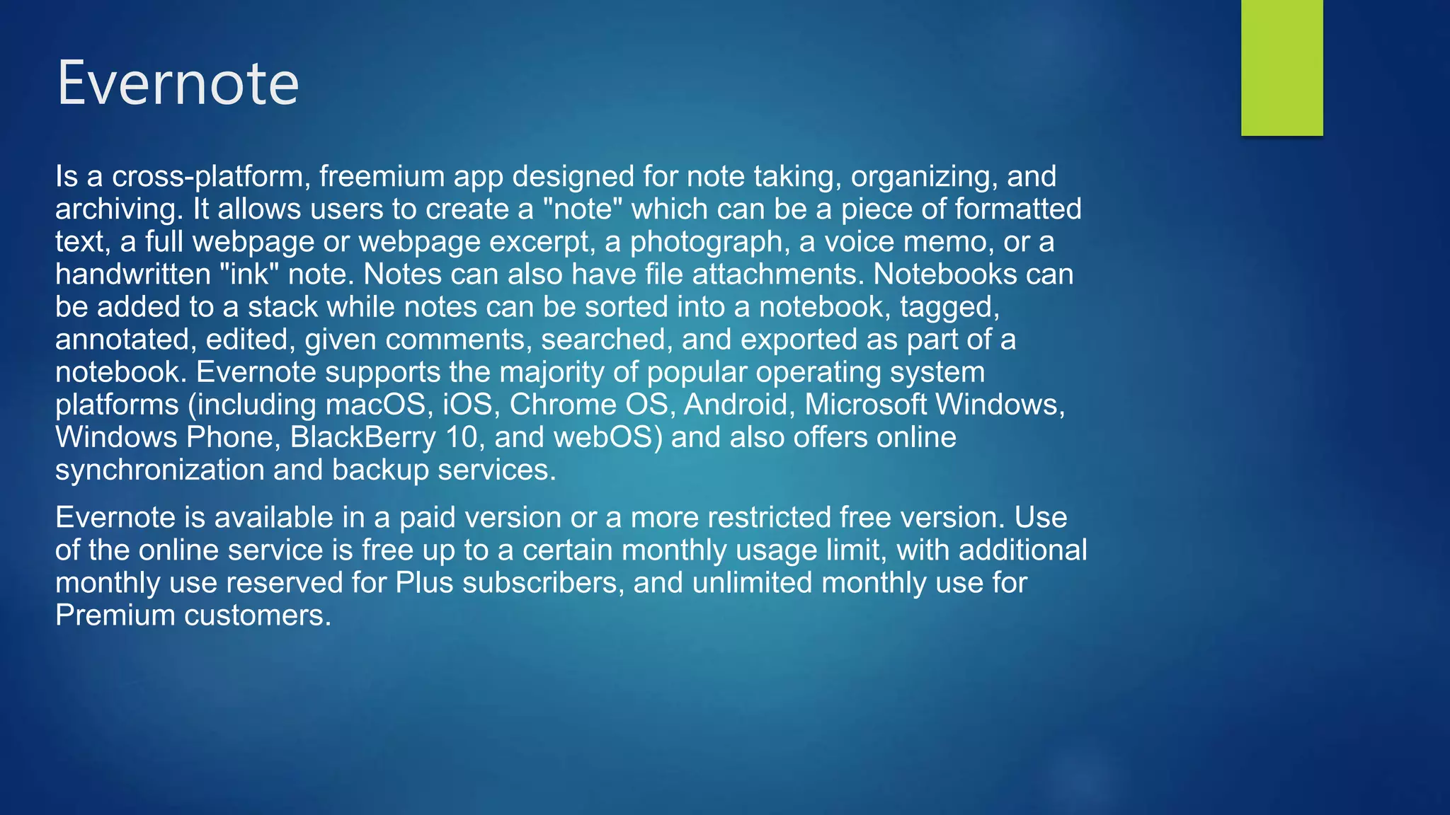 Evernote
Is a cross-platform, freemium app designed for note taking, organizing, and
archiving. It allows users to create a "note" which can be a piece of formatted
text, a full webpage or webpage excerpt, a photograph, a voice memo, or a
handwritten "ink" note. Notes can also have file attachments. Notebooks can
be added to a stack while notes can be sorted into a notebook, tagged,
annotated, edited, given comments, searched, and exported as part of a
notebook. Evernote supports the majority of popular operating system
platforms (including macOS, iOS, Chrome OS, Android, Microsoft Windows,
Windows Phone, BlackBerry 10, and webOS) and also offers online
synchronization and backup services.
Evernote is available in a paid version or a more restricted free version. Use
of the online service is free up to a certain monthly usage limit, with additional
monthly use reserved for Plus subscribers, and unlimited monthly use for
Premium customers.
 