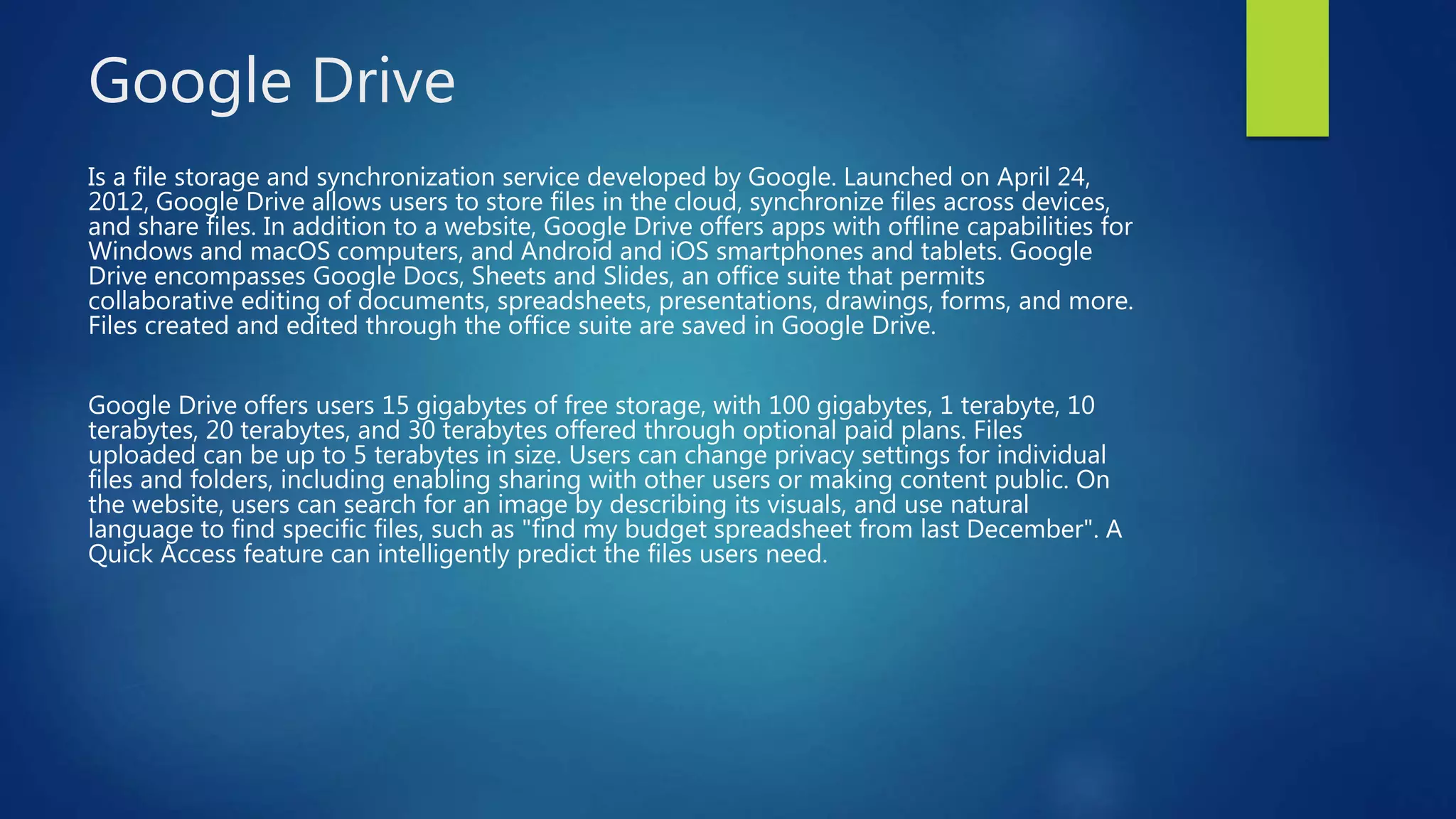 Google Drive
Is a file storage and synchronization service developed by Google. Launched on April 24,
2012, Google Drive allows users to store files in the cloud, synchronize files across devices,
and share files. In addition to a website, Google Drive offers apps with offline capabilities for
Windows and macOS computers, and Android and iOS smartphones and tablets. Google
Drive encompasses Google Docs, Sheets and Slides, an office suite that permits
collaborative editing of documents, spreadsheets, presentations, drawings, forms, and more.
Files created and edited through the office suite are saved in Google Drive.
Google Drive offers users 15 gigabytes of free storage, with 100 gigabytes, 1 terabyte, 10
terabytes, 20 terabytes, and 30 terabytes offered through optional paid plans. Files
uploaded can be up to 5 terabytes in size. Users can change privacy settings for individual
files and folders, including enabling sharing with other users or making content public. On
the website, users can search for an image by describing its visuals, and use natural
language to find specific files, such as "find my budget spreadsheet from last December". A
Quick Access feature can intelligently predict the files users need.
 