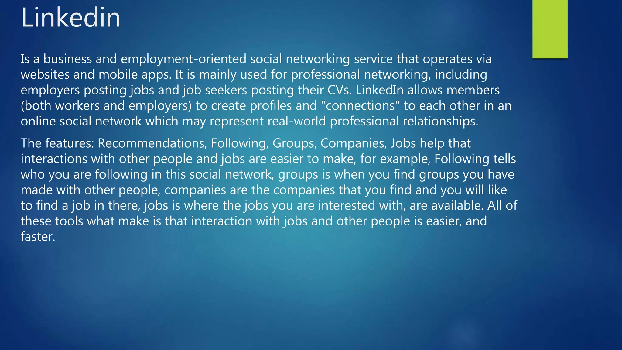 Linkedin
Is a business and employment-oriented social networking service that operates via
websites and mobile apps. It is mainly used for professional networking, including
employers posting jobs and job seekers posting their CVs. LinkedIn allows members
(both workers and employers) to create profiles and "connections" to each other in an
online social network which may represent real-world professional relationships.
The features: Recommendations, Following, Groups, Companies, Jobs help that
interactions with other people and jobs are easier to make, for example, Following tells
who you are following in this social network, groups is when you find groups you have
made with other people, companies are the companies that you find and you will like
to find a job in there, jobs is where the jobs you are interested with, are available. All of
these tools what make is that interaction with jobs and other people is easier, and
faster.
 