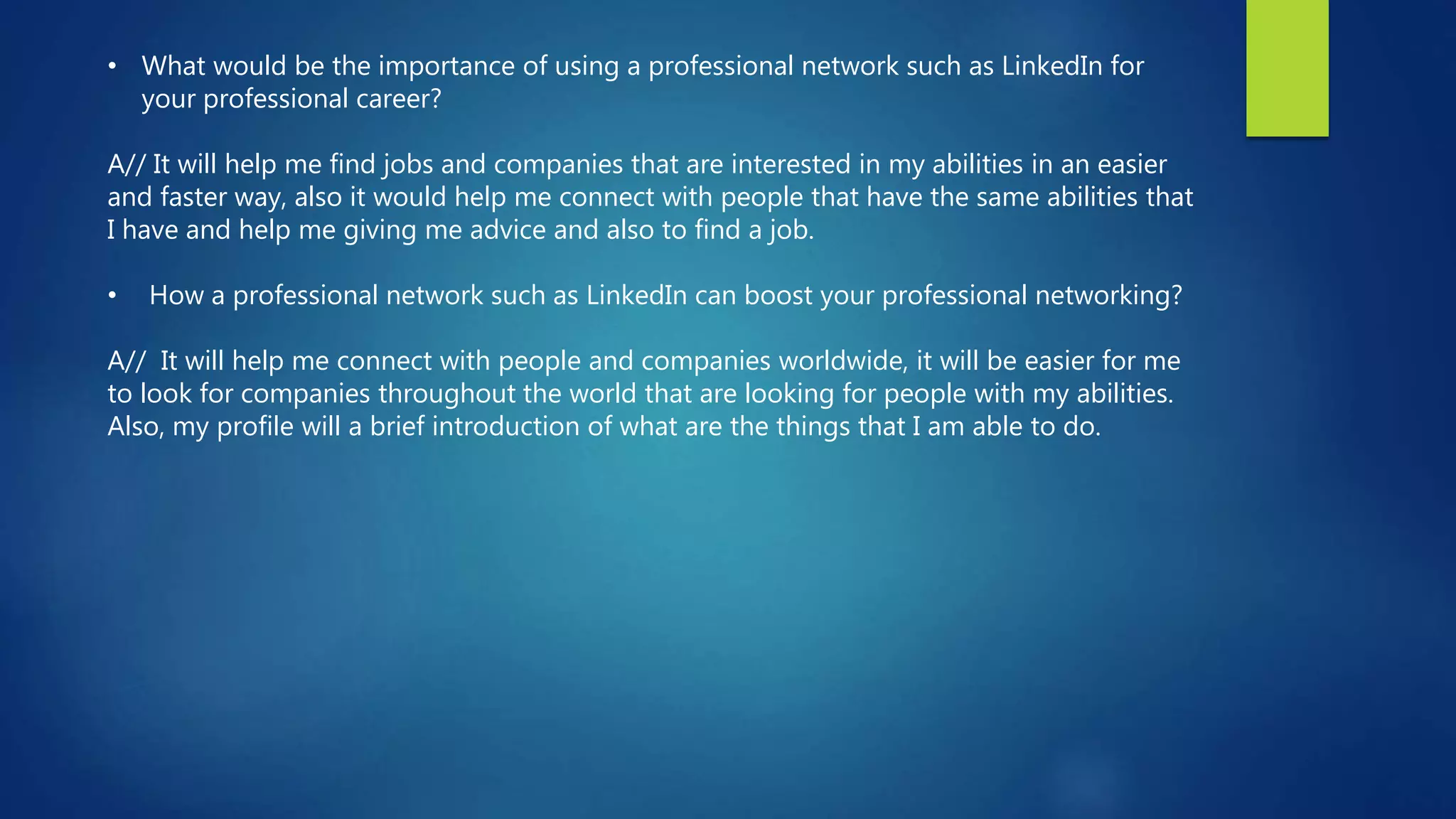 • What would be the importance of using a professional network such as LinkedIn for
your professional career?
A// It will help me find jobs and companies that are interested in my abilities in an easier
and faster way, also it would help me connect with people that have the same abilities that
I have and help me giving me advice and also to find a job.
• How a professional network such as LinkedIn can boost your professional networking?
A// It will help me connect with people and companies worldwide, it will be easier for me
to look for companies throughout the world that are looking for people with my abilities.
Also, my profile will a brief introduction of what are the things that I am able to do.
 
