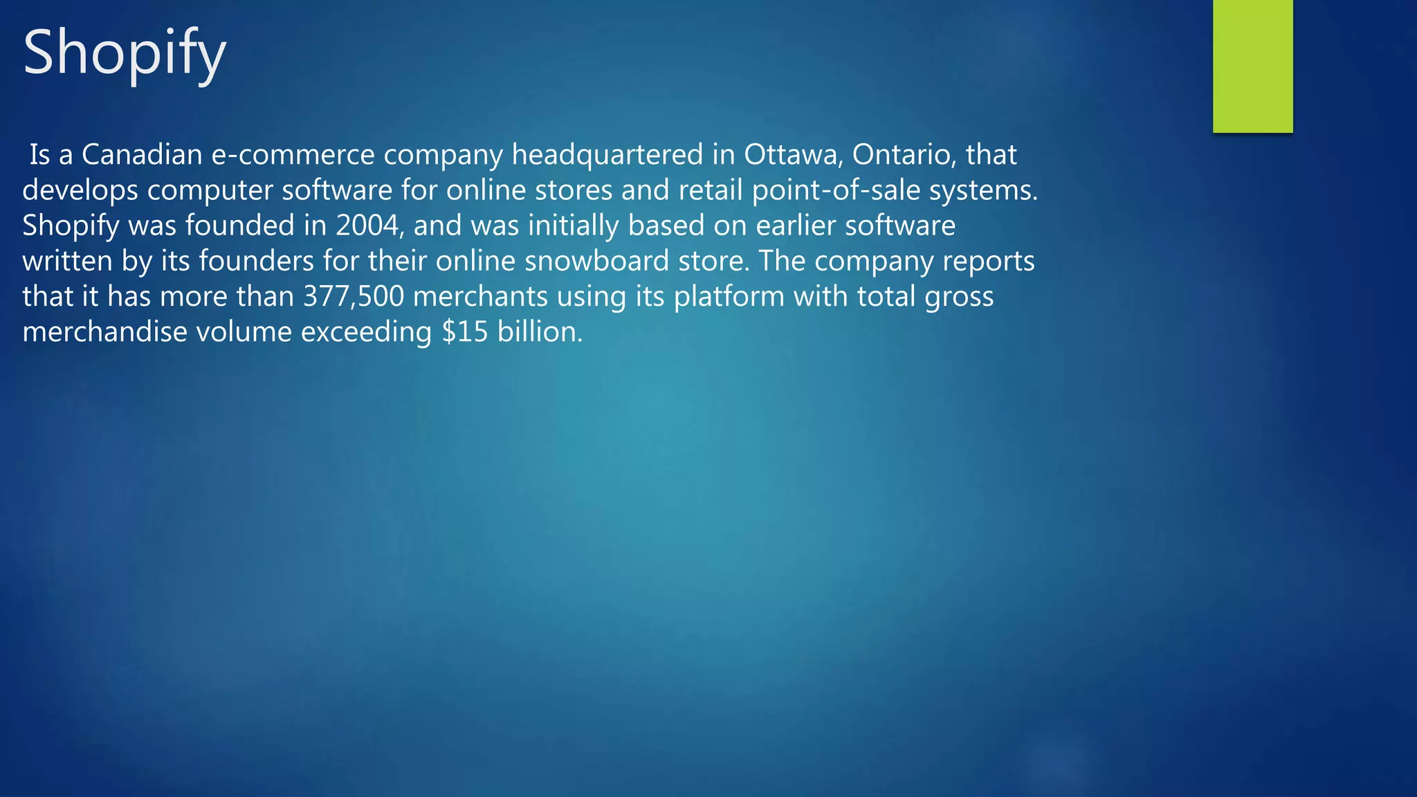 Shopify
Is a Canadian e-commerce company headquartered in Ottawa, Ontario, that
develops computer software for online stores and retail point-of-sale systems.
Shopify was founded in 2004, and was initially based on earlier software
written by its founders for their online snowboard store. The company reports
that it has more than 377,500 merchants using its platform with total gross
merchandise volume exceeding $15 billion.
 
