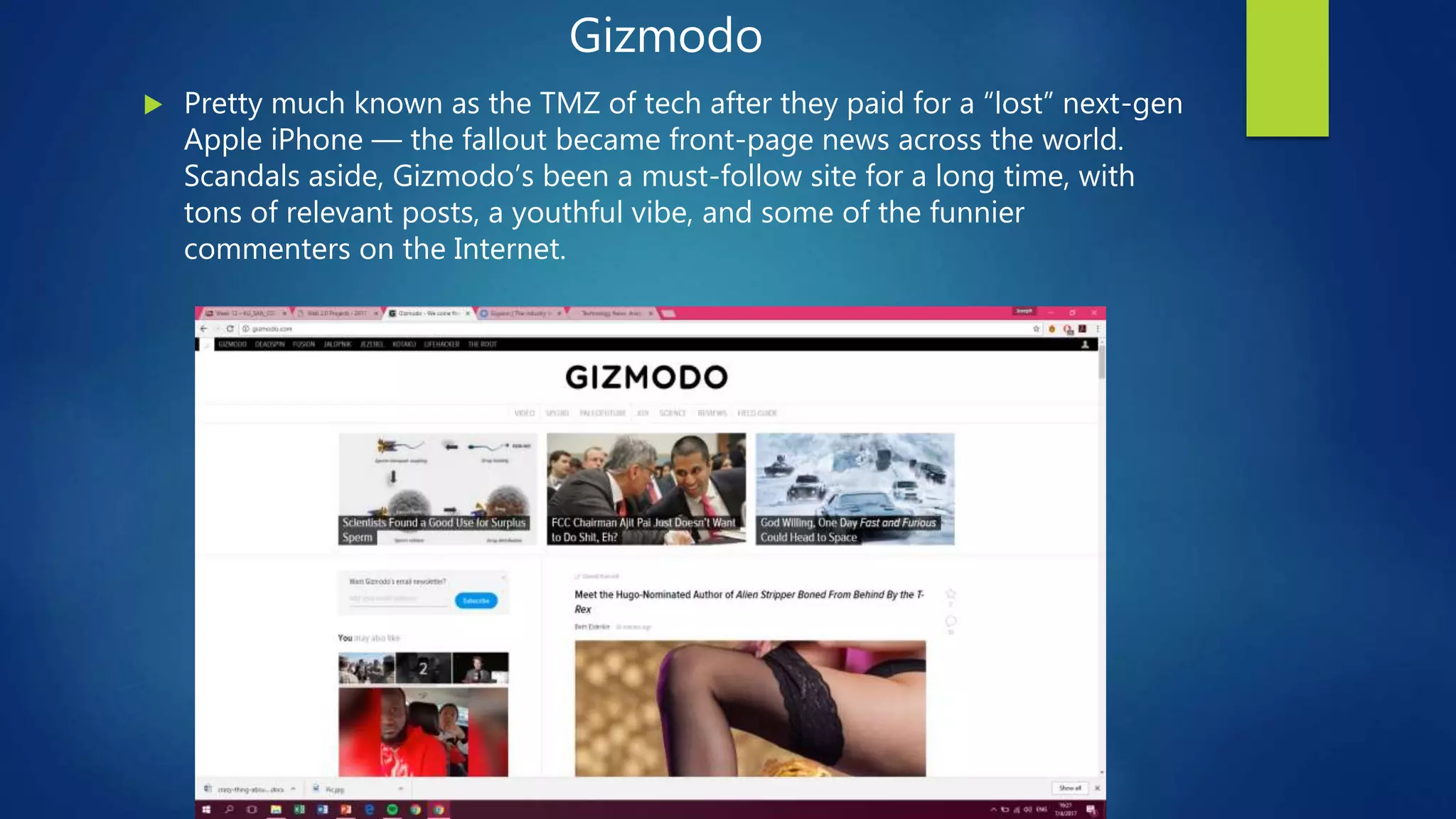 Gizmodo
 Pretty much known as the TMZ of tech after they paid for a “lost” next-gen
Apple iPhone — the fallout became front-page news across the world.
Scandals aside, Gizmodo’s been a must-follow site for a long time, with
tons of relevant posts, a youthful vibe, and some of the funnier
commenters on the Internet.
 