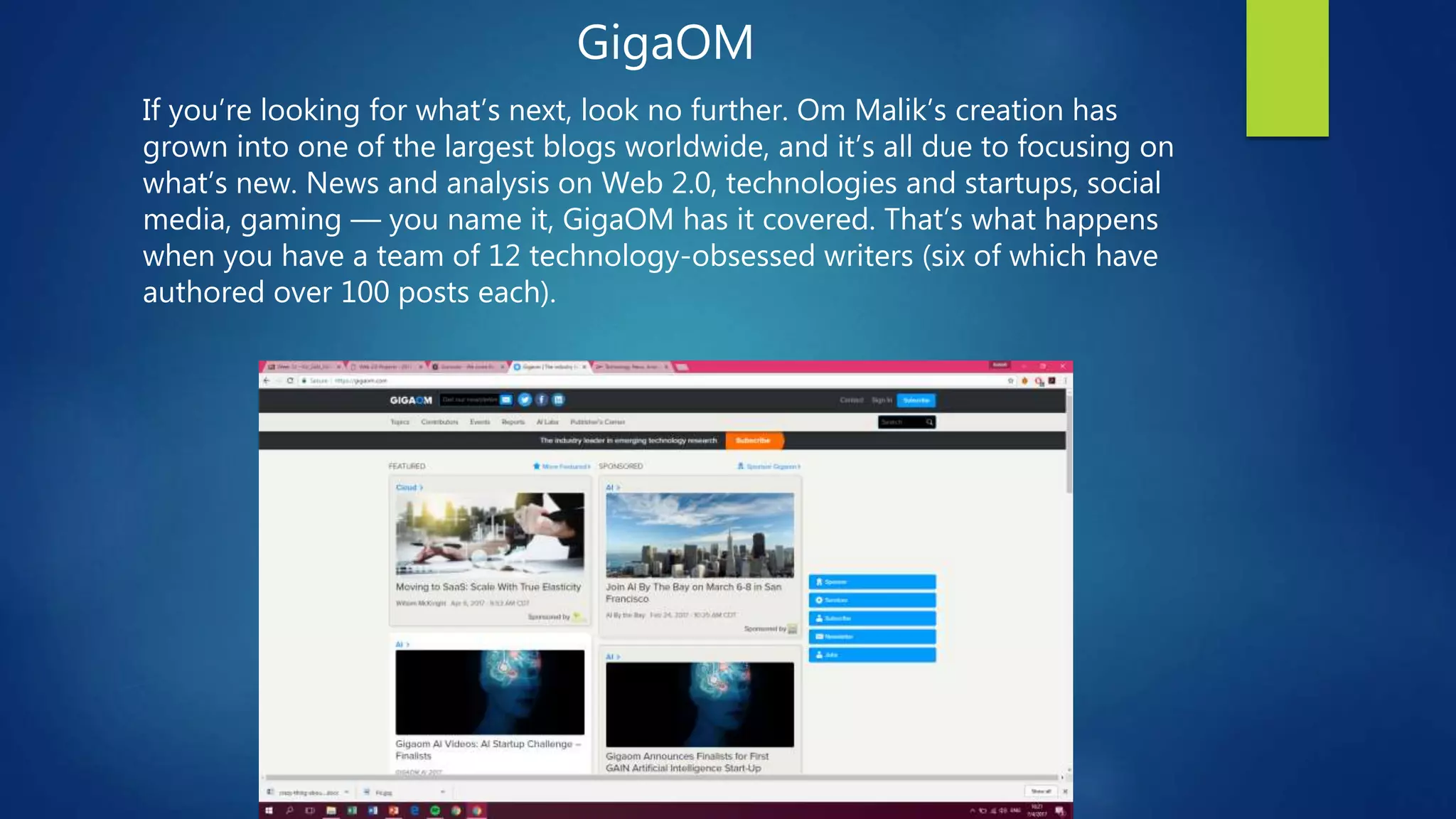 GigaOM
If you’re looking for what’s next, look no further. Om Malik’s creation has
grown into one of the largest blogs worldwide, and it’s all due to focusing on
what’s new. News and analysis on Web 2.0, technologies and startups, social
media, gaming — you name it, GigaOM has it covered. That’s what happens
when you have a team of 12 technology-obsessed writers (six of which have
authored over 100 posts each).
 