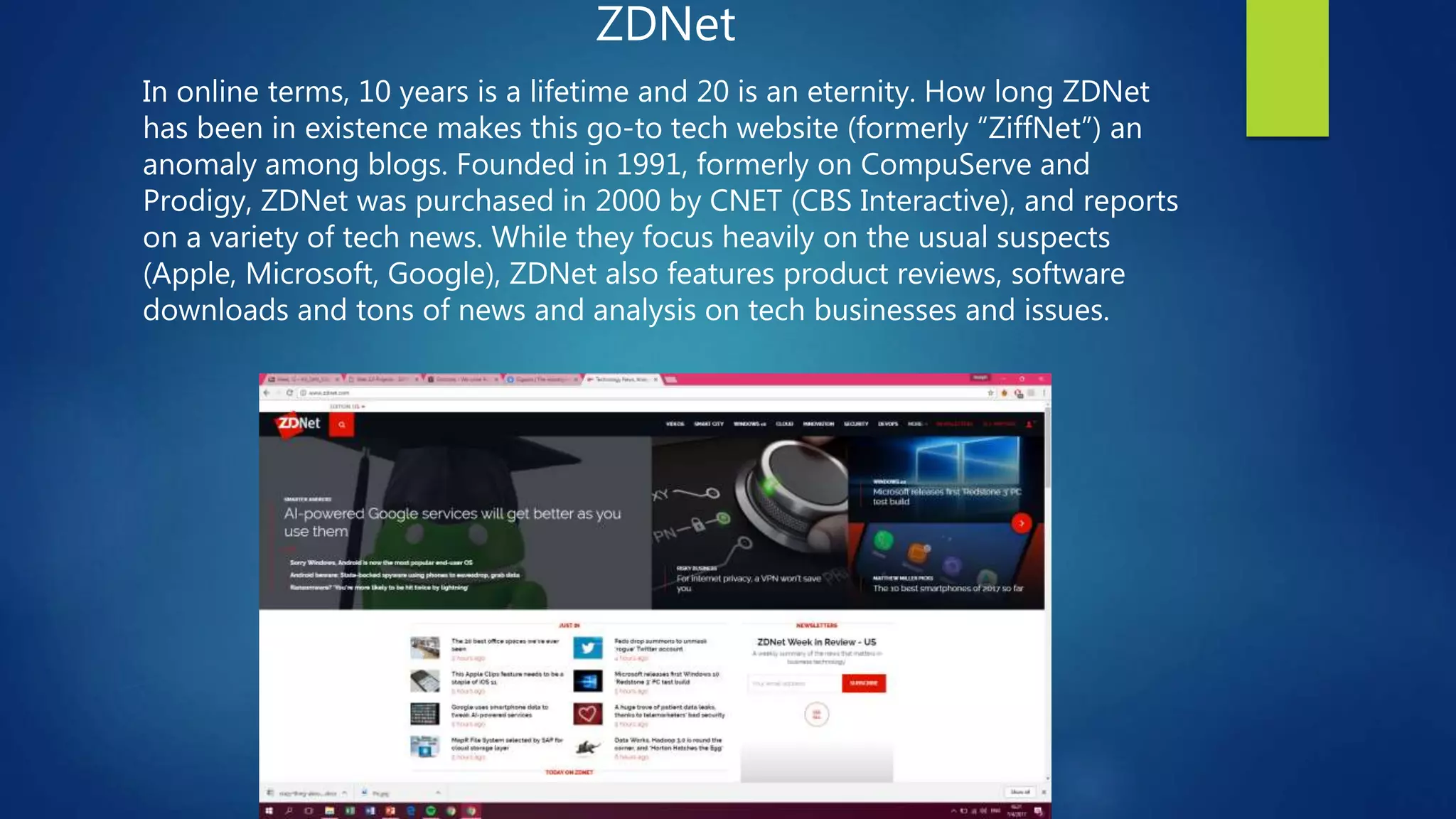 ZDNet
In online terms, 10 years is a lifetime and 20 is an eternity. How long ZDNet
has been in existence makes this go-to tech website (formerly “ZiffNet”) an
anomaly among blogs. Founded in 1991, formerly on CompuServe and
Prodigy, ZDNet was purchased in 2000 by CNET (CBS Interactive), and reports
on a variety of tech news. While they focus heavily on the usual suspects
(Apple, Microsoft, Google), ZDNet also features product reviews, software
downloads and tons of news and analysis on tech businesses and issues.
 