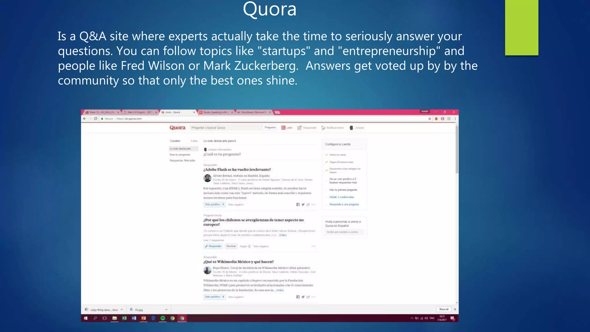 Quora
Is a Q&A site where experts actually take the time to seriously answer your
questions. You can follow topics like "startups" and "entrepreneurship" and
people like Fred Wilson or Mark Zuckerberg. Answers get voted up by by the
community so that only the best ones shine.
 