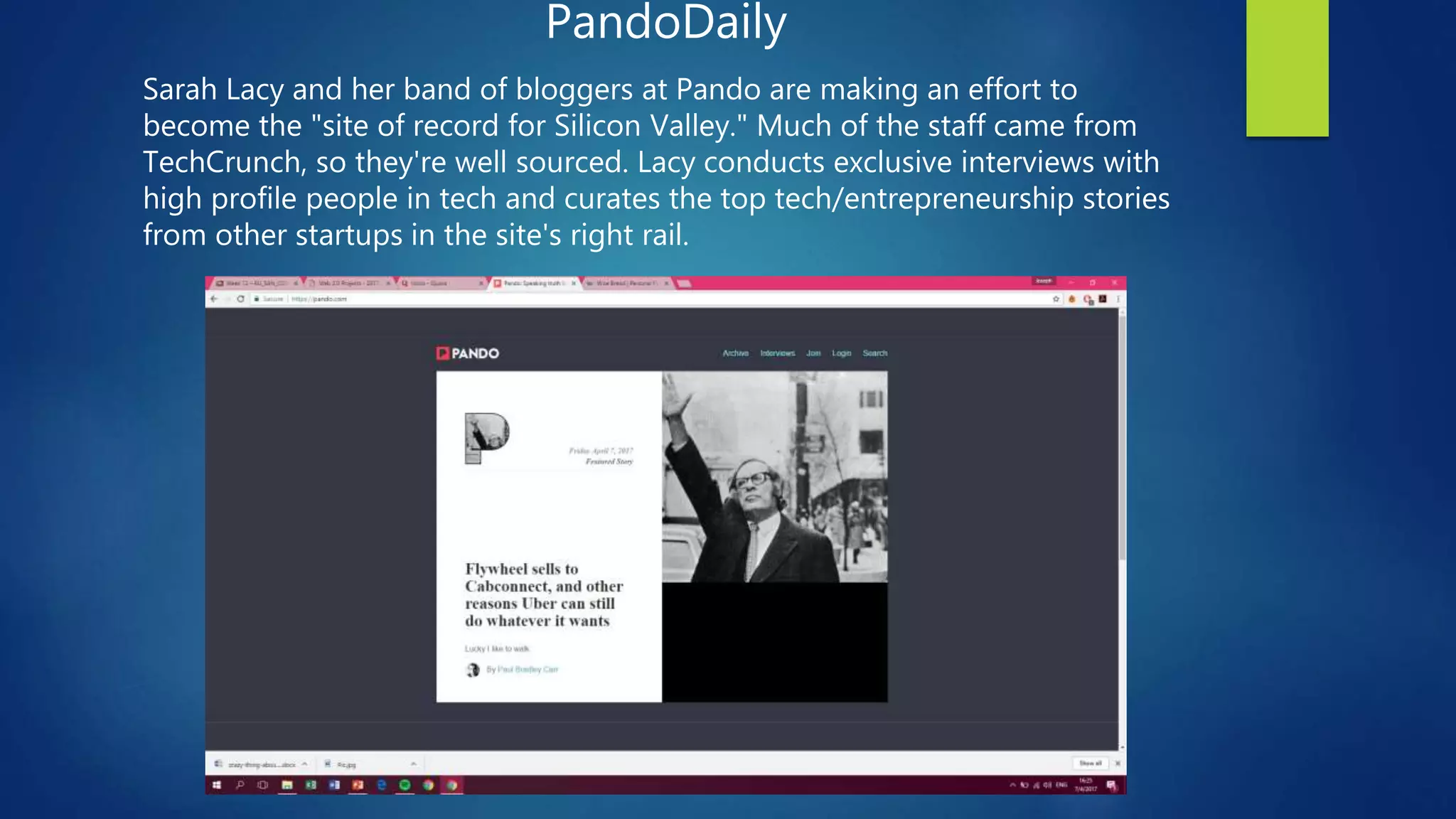 PandoDaily
Sarah Lacy and her band of bloggers at Pando are making an effort to
become the "site of record for Silicon Valley." Much of the staff came from
TechCrunch, so they're well sourced. Lacy conducts exclusive interviews with
high profile people in tech and curates the top tech/entrepreneurship stories
from other startups in the site's right rail.
 