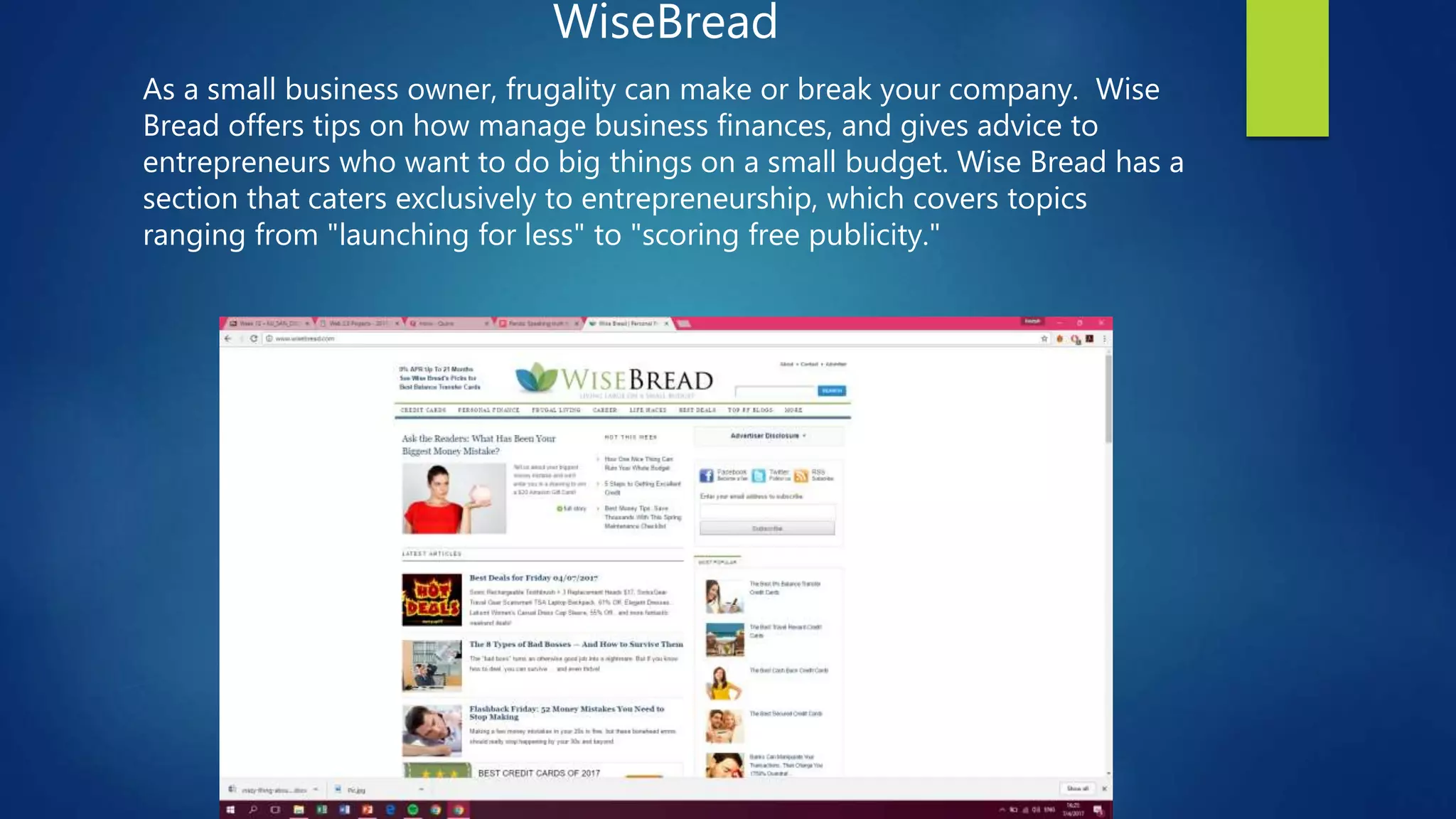 WiseBread
As a small business owner, frugality can make or break your company. Wise
Bread offers tips on how manage business finances, and gives advice to
entrepreneurs who want to do big things on a small budget. Wise Bread has a
section that caters exclusively to entrepreneurship, which covers topics
ranging from "launching for less" to "scoring free publicity."
 