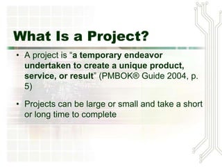 What Is a Project?
• A project is “a temporary endeavor
undertaken to create a unique product,
service, or result” (PMBOK® Guide 2004, p.
5)
• Projects can be large or small and take a short
or long time to complete
 