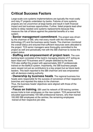 Critical Success Factors
Large-scale core systems implementations are typically the most costly
and risky IT projects undertaken by banks. Failures of core systems
projects are not uncommon at large banks and result in both financial
impact and lost business opportunities. Further, failed projects lead other
banks to delay needed core systems replacements because they
measure the risk of failure against the potential benefits of a new
system.
• Senior management commitment. The project was driven
by the chairman of SBI, who met every month with the information
technology (IT) and the business sector heads. The chairman monitored
the overall status and ensured that sufficient resources were allocated to
the project. TCS senior managers were thoroughly committed to the
project as well and periodically met with the SBI chairman to review the
project status.
• Staffing and empowerment of project team. The core
banking team consisted of the bank's managing director of IT acting as
team head and 75 business and IT people selected by the bank.
TCS also staffed the project with approximately 300 IT professionals
trained on the BaNCS system. Importantly, the SBI business people
were viewed not just as contributors to a key project but as future bank
leaders. This team reported to the SBI chairman and was empowered
with all decision-making authority.
• Ownership by business heads. The regional business line
heads were responsible for the success of conversion of their respective
branches and reported the status to the chairman.
Thus, the business heads' objectives were aligned with those of the
project team.
• Focus on training. SBI used its network of 58 training centres
across India to train employees on the new system. TCS personnel first
educated approximately 100 SBI professional trainers, who then trained
100,000 SBI employees at the centres; the remaining employees
trained at their respective job sites.
 