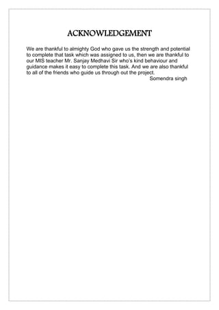 ACKNOWLEDGEMENT
We are thankful to almighty God who gave us the strength and potential
to complete that task which was assigned to us, then we are thankful to
our MIS teacher Mr. Sanjay Medhavi Sir who’s kind behaviour and
guidance makes it easy to complete this task. And we are also thankful
to all of the friends who guide us through out the project.
Somendra singh
 