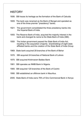 HISTORY
1806: SBI traces its heritage as the formation of the Bank of Calcutta
1809: The bank was renamed as the Bank of Bengal and operated as
one of the three premier "presidency" banks.
1921: The government consolidated the three presidency banks into
the Imperial Bank of India.
1955: The Reserve Bank of India, acquired the majority interest in the
bank and changed its name to the State Bank of India (SBI).
1959 The Indian government passed the State Bank of India Act,
resulting in the acquisition (majority shareholding) of eight state
affiliated banks and the creation of the State Bank of India Group
1969: State bank acquired 28 branches of the Bank of Behar
1970: SBI acquired 24 branches of National Bank of Lahore
1975: SBI acquired Krishnaram Baldeo Bank
1981: SBI operates as INMB Bank In Nigeria.
1985: SBI acquired 120 branches of the Bank of Cochin
1990: SBI established an offshore bank in Mauritius.
2005: State Bank of India owns 76% of Giro Commercial Bank in Kenya
 