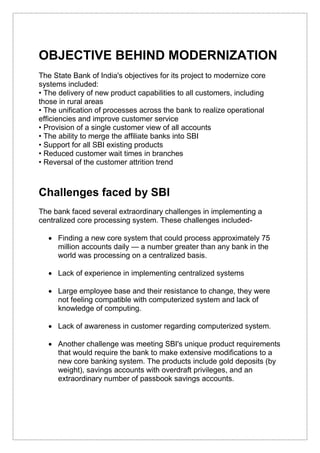OBJECTIVE BEHIND MODERNIZATION
The State Bank of India's objectives for its project to modernize core
systems included:
• The delivery of new product capabilities to all customers, including
those in rural areas
• The unification of processes across the bank to realize operational
efficiencies and improve customer service
• Provision of a single customer view of all accounts
• The ability to merge the affiliate banks into SBI
• Support for all SBI existing products
• Reduced customer wait times in branches
• Reversal of the customer attrition trend
Challenges faced by SBI
The bank faced several extraordinary challenges in implementing a
centralized core processing system. These challenges included-
 Finding a new core system that could process approximately 75
million accounts daily — a number greater than any bank in the
world was processing on a centralized basis.
 Lack of experience in implementing centralized systems
 Large employee base and their resistance to change, they were
not feeling compatible with computerized system and lack of
knowledge of computing.
 Lack of awareness in customer regarding computerized system.
 Another challenge was meeting SBI's unique product requirements
that would require the bank to make extensive modifications to a
new core banking system. The products include gold deposits (by
weight), savings accounts with overdraft privileges, and an
extraordinary number of passbook savings accounts.
 