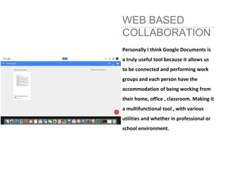WEB BASED
COLLABORATION
Personally I think Google Documents is
a truly useful tool because it allows us
to be connected and performing work
groups and each person have the
accommodation of being working from
their home, office , classroom. Making it
a multifunctional tool , with various
utilities and whether in professional or
school environment.
 