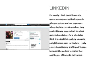 LINKEDIN
Personally I think that this website
opens many opportunities for people
who are seeking work or to persons
whose job is to recruit people as they
can in this way more quickly to select
potential candidates for a job . I also
think it is a tool that can help us create
a slightly more open curriculum. I really
enjoyed creating my profile on this page
because it helped me to realise that
ought areas of trying to strive more .
 