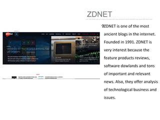 ZDNET
ZDNET is one of the most
ancient blogs in the internet.
Founded in 1991. ZDNET is
very interest because the
feature products reviews,
software dowlands and tons
of important and relevant
news. Also, they offer analysis
of technological business and
issues.
 