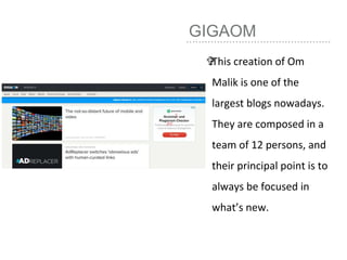 GIGAOM
This creation of Om
Malik is one of the
largest blogs nowadays.
They are composed in a
team of 12 persons, and
their principal point is to
always be focused in
what’s new.
 