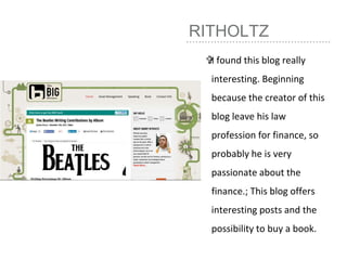 RITHOLTZ
I found this blog really
interesting. Beginning
because the creator of this
blog leave his law
profession for finance, so
probably he is very
passionate about the
finance.; This blog offers
interesting posts and the
possibility to buy a book.
 