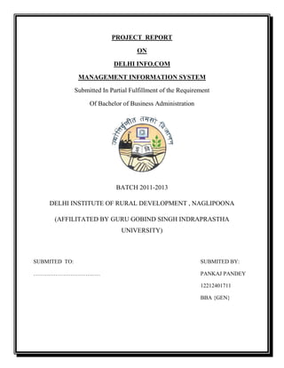 PROJECT REPORT
ON
DELHI INFO.COM
MANAGEMENT INFORMATION SYSTEM
Submitted In Partial Fulfillment of the Requirement
Of Bachelor of Business Administration

BATCH 2011-2013
DELHI INSTITUTE OF RURAL DEVELOPMENT , NAGLIPOONA
(AFFILITATED BY GURU GOBIND SINGH INDRAPRASTHA
UNIVERSITY)

SUBMITED TO:

SUBMITED BY:

………………………………

PANKAJ PANDEY
12212401711
BBA {GEN}

 