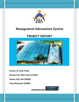 Management Information System
PROJECT REPORT
Faculty: Sir Tariq Tanoli
Prepared by: Bilal Anwar (57385)
Salman Haji Latif (56830)
Tariq Mehmood (56908)
ORGANIZATION:
 