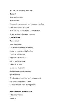 MIS has the following modules:

General

Data configuration

Data transfer

Document management and message handling

Coordination and reporting

Data security and systems administration

Single window information system

Construction

Management

Land acquisition

Rehabilitation and resettlement

Resource requirement planning

Resource monitoring

Procurement monitoring

Stores and inventory

Schedule of rates

Roads and inventory

On-farm development works

Quality control

Construction monitoring and management

Command area development

Real estate and asset management



Operation and maintenance

Policy information

Planning
 