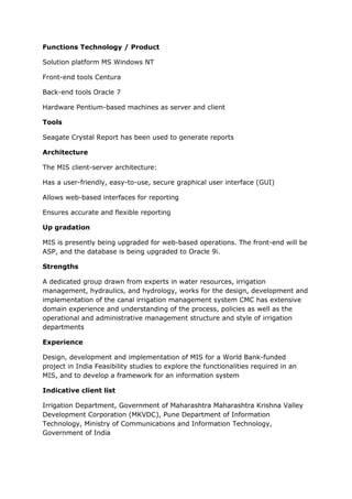 Functions Technology / Product

Solution platform MS Windows NT

Front-end tools Centura

Back-end tools Oracle 7

Hardware Pentium-based machines as server and client

Tools

Seagate Crystal Report has been used to generate reports

Architecture

The MIS client-server architecture:

Has a user-friendly, easy-to-use, secure graphical user interface (GUI)

Allows web-based interfaces for reporting

Ensures accurate and flexible reporting

Up gradation

MIS is presently being upgraded for web-based operations. The front-end will be
ASP, and the database is being upgraded to Oracle 9i.

Strengths

A dedicated group drawn from experts in water resources, irrigation
management, hydraulics, and hydrology, works for the design, development and
implementation of the canal irrigation management system CMC has extensive
domain experience and understanding of the process, policies as well as the
operational and administrative management structure and style of irrigation
departments

Experience

Design, development and implementation of MIS for a World Bank-funded
project in India Feasibility studies to explore the functionalities required in an
MIS, and to develop a framework for an information system

Indicative client list

Irrigation Department, Government of Maharashtra Maharashtra Krishna Valley
Development Corporation (MKVDC), Pune Department of Information
Technology, Ministry of Communications and Information Technology,
Government of India
 