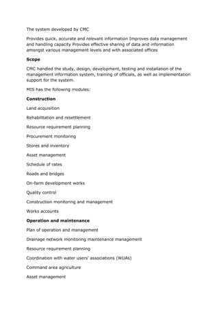 The system developed by CMC

Provides quick, accurate and relevant information Improves data management
and handling capacity Provides effective sharing of data and information
amongst various management levels and with associated offices

Scope

CMC handled the study, design, development, testing and installation of the
management information system, training of officials, as well as implementation
support for the system.

MIS has the following modules:

Construction

Land acquisition

Rehabilitation and resettlement

Resource requirement planning

Procurement monitoring

Stores and inventory

Asset management

Schedule of rates

Roads and bridges

On-farm development works

Quality control

Construction monitoring and management

Works accounts

Operation and maintenance

Plan of operation and management

Drainage network monitoring maintenance management

Resource requirement planning

Coordination with water users' associations (WUAs)

Command area agriculture

Asset management
 